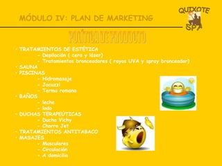 MÓDULO IV: PLAN DE MARKETING POLÍTICA DE PRODUCTO TRATAMIENTOS DE ESTÉTICA - Depilación ( cera y láser) - Tratamientos bronceadores ( rayos UVA y spray bronceador) SAUNA   PISCINAS - Hidromasaje - Jacuzzi - Terma romana BAÑOS - leche - lodo DUCHAS TERAPEÚTICAS - Ducha Vichy - Chorro Jet TRATAMIENTOS ANTITABACO  MASAJES - Musculares - Circulación - A domicilio 