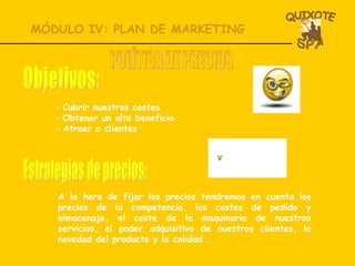 MÓDULO IV: PLAN DE MARKETING Cubrir nuestros costes Obtener un alto beneficio Atraer a clientes POLÍTICA DE PRECIOS Objetivos: A la hora de fijar los precios tendremos en cuenta los precios de la competencia, los costes de pedido y almacenaje, el coste de la maquinaria de nuestros servicios, el poder adquisitivo de nuestros clientes, la novedad del producto y la calidad Estrategias de precios: 