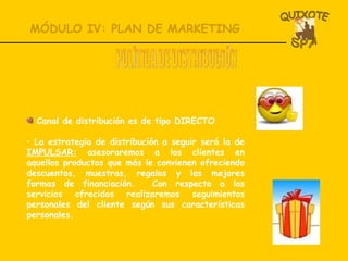 MÓDULO IV: PLAN DE MARKETING POLÍTICA DE DISTRIBUCIÓN Canal de distribución es de tipo DIRECTO La estrategia de distribución a seguir será la de  IMPULSAR:  asesoraremos a los clientes en aquellos productos que más le convienen ofreciendo descuentos, muestras, regalos y las mejores formas de financiación.  Con respecto a los servicios ofrecidos realizaremos seguimientos personales del cliente según sus características personales. 