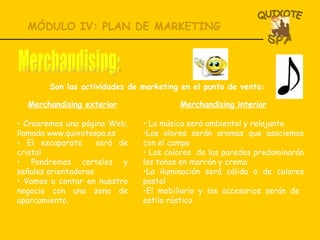 MÓDULO IV: PLAN DE MARKETING Merchandising: Son las actividades de marketing en el punto de venta:  Merchandising exterior Crearemos una página Web, llamada www.quixotespa.es El escaparate  será de cristal Pondremos carteles y señales orientadoras  Vamos a contar en nuestro negocio con una zona de aparcamiento. Merchandising interior La música será ambiental y relajante Los olores serán aromas que asociemos con el campo Los colores  de las paredes predominarán los tonos en marrón y crema La iluminación será cálida o de colores pastel El mobiliario y los accesorios serán de  estilo rústico. 