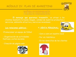 MÓDULO IV: PLAN DE MARKETING VENTA PERSONAL: Cara a cara en nuestro local Por vía telefónica  En los domicilios de los clientes POLÍTICA DE COMUNICACIÓN El mensaje que queremos transmitir,  es atraer a los clientes mediante la buena imagen, calidad de nuestros productos y servicios, ambiente atractivo y servicios novedosos. Las relaciones públicas  : Promocionar un equipo de fútbol Organización de actividades festivas y actos sociales. - Creación de página web 