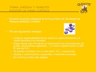 FORMA JURÍDICA Y TRÁMITES ELECCIÓN DE FORMA JURÍDICA Nuestra empresa adoptará la forma jurídica de Sociedad de Responsabilidad Limitada.  Por las siguientes ventajas: Limita la responsabilidad de los socios (no administradores), al capital aportado a la sociedad. Exige menos rigor formal en su organización (en convocatorias de juntas, inscripciones registrales...), y menor Capital mínimo (3.005 €) que las S.A. Se pueden constituir con un solo socio. (S.L. unipersonal).  Ayudas y subvenciones a pequeñas y medianas empresas. Es la forma jurídica más elegida.  