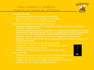 FORMA JURÍDICA Y TRÁMITES TRÁMITES DE INICIO DE ACTIVIDAD Trámites fiscales Declaración censal de comienzo de actividad Alta en el Impuesto de Actividades Económicas. Alta en otros impuestos locales como el IBI Trámites laborales y de Seguridad Social Inscripción del empresario en la Seguridad Social y apertura de cuenta de cotización principal (TA.6) Solicitud de formalización de la cobertura de riesgos profesionales con entidad gestora de la Seguridad Social (TA.16) o propuesta de convenio de asociación con una mutua de accidentes de trabajo y enfermedades profesionales. Afiliación y alta en el Régimen Especial de Trabajadores Autónomos. Afiliación (TA.1) y alta (TA.2/S) de los trabajadores en el Régimen General de la Seguridad Social. Comunicación de apertura del centro de trabajo. Adquisición y sellado de los libros de Matrícula y Visitas. Confección del calendario laboral. Registro en el SEPECAM de los contratos de trabajo. Otros trámites. Solicitud de licencia de apertura ante el correspondiente Ayuntamiento. Solicitud de licencia de obras ante el Ayuntamiento. Legalización de libros mercantiles ante el Registro Mercantil Apertura de una o varias cuentas bancarias. 