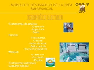 MÓDULO I: DESARROLLO DE LA IDEA EMPRESARIAL Tratamientos de estética: Depilación Rayos UVA Sauna Piscinas: Hidromasaje Jacuzzi Baños de leche Baños de lodo Duchas terapéuticas Masajes: A domicilio  Circulación Espalda Tratamientos antitabaco Consultas médicas DESCRIPCIÓN DE LA ACTIVIDAD 