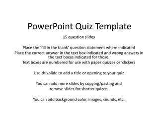 PowerPoint Quiz Template
15 question slides
Place the ‘fill in the blank’ question statement where indicated
Place the correct answer in the text box indicated and wrong answers in
the text boxes indicated for those.
Text boxes are numbered for use with paper quizzes or ‘clickers
Use this slide to add a title or opening to your quiz
You can add more slides by copying/pasting and
remove slides for shorter quizze.
You can add background color, images, sounds, etc.
 