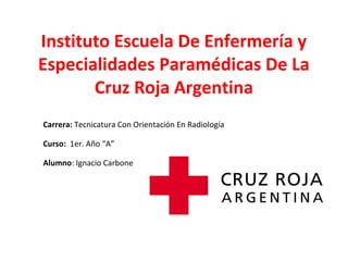 Instituto Escuela De Enfermería y
Especialidades Paramédicas De La
Cruz Roja Argentina
Curso: 1er. Año “A”
Alumno: Ignacio Carbone
Carrera: Tecnicatura Con Orientación En Radiología
 