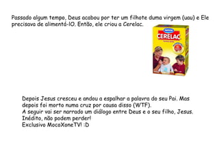 Passado algum tempo, Deus acabou por ter um filhote duma virgem (uau) e Ele
precisava de alimentá-lO. Então, ele criou a Cerelac.
Depois Jesus cresceu e andou a espalhar a palavra do seu Pai. Mas
depois foi morto numa cruz por causa disso (WTF).
A seguir vai ser narrado um diálogo entre Deus e o seu filho, Jesus.
Inédito, não podem perder!
Exclusivo MocoXoneTV! :D
 