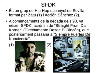 SFDK
●   És un grup de Hip-Hop espanyol de Sevilla
    format per Zatu (1) i Acción Sánchez (2).
●   A començaments de la dècada dels 90, va
    néixer SFDK, acrònim de "Straight From Da
    Korner" (Directamente Desde El Rincón), que
    posteriorment passaria a "Siempre Fuertes De
    Konciencia".
    (1)                 (2)
 