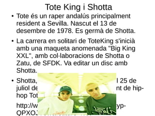 Tote King i Shotta
●   Tote és un raper andalús principalment
    resident a Sevilla. Nascut el 13 de
    desembre de 1978. Es germà de Shotta.
●   La carrera en solitari de ToteKing s'inicià
    amb una maqueta anomenada "Big King
    XXL", amb col·laboracions de Shotta o
    Zatu, de SFDK. Va editar un disc amb
    Shotta.
●   Shotta, es un MC sevillà, nascut el 25 de
    juliol de 1984. És germà del cantant de hip-
    hop Tote King.
    http://www.youtube.com/watch?v=yp-
    QPXOJV9w&feature=fvst
 