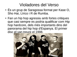 Violadores del Verso
●   És un grup de Saragossa format per Kase O,
    Sho Hai, Lírico i R de Rumba.
●   Fan un hip hop agressiu amb fortes critiques
    que casi sempre es podria qualificar com Hip
    hop hardcore, dels més importants dins del
    panorama del hip hop d'Espanya. El primer
    disc el van treure el 1998.
 