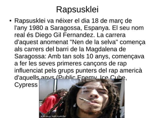 Rapsusklei
●   Rapsusklei va néixer el dia 18 de març de
    l'any 1980 a Saragossa, Espanya. El seu nom
    real és Diego Gil Fernandez. La carrera
    d'aquest anomenat "Nen de la selva" comença
    als carrers del barri de la Magdalena de
    Saragossa: Amb tan sols 10 anys, començava
    a fer les seves primeres cançons de rap
    influenciat pels grups punters del rap americà
    d'aquells anys (Public Enemy, Ice Cube,
    Cypress Hill, etc.)
 