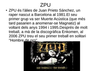 ZPU
●   ZPU és l'àlies de Juan Prieto Sánchez, un
    raper nascut a Barcelona al 1981.El seu
    primer grup va ser Muerte Acústica (que més
    tard pasarien a anomenar-se Magnatiz) al
    voltant dels anys 1994 i 1995.Després de molt
    treball, a mà de la discogràfica Enkomen, al
    2006 ZPU treu el seu primer treball en solitari
    "Hombre de oro"
 