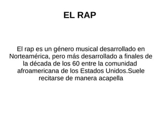 EL RAP
El rap es un género musical desarrollado en
Norteamérica, pero más desarrollado a finales de
la década de los 60 entre la comunidad
afroamericana de los Estados Unidos.Suele
recitarse de manera acapella
 