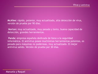 Virus y antivirus
Manuela y Raquel
McAfee: rápido, potente, muy actualizado, alta detección de virus,
versión de prueba por 90 días.
Norton: muy actualizado, muy pesado y lento, buena capacidad de
detección, grandes herramientas.
Panda: empresa española dedicada de lleno a la seguridad
informática. El antivirus posee muchísimas herramientas potentes, es
pesado para máquinas no poderosas, muy actualizado. El mejor
antivirus salido. Versión de prueba por 30 días.
 