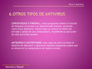 Virus Y antivirus
Manuela y Raquel
CORTAFUEGOS O FIREWALL: estos programas tienen la función
de bloquear el acceso a un determinado sistema, actuando
como muro defensivo. Tienen bajo su control el tráfico de
entrada y salida de una computadora, impidiendo la ejecución
de toda actividad dudosa.
ANTIESPÍAS O ANTISPYWARE: esta clase de antivrus tiene el
objetivo de descubrir y descartar aquellos programas espías que
se ubican en la computadora de manera oculta.
 