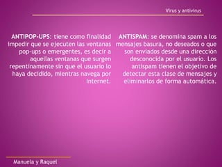 ANTIPOP-UPS: tiene como finalidad
impedir que se ejecuten las ventanas
pop-ups o emergentes, es decir a
aquellas ventanas que surgen
repentinamente sin que el usuario lo
haya decidido, mientras navega por
Internet.
ANTISPAM: se denomina spam a los
mensajes basura, no deseados o que
son enviados desde una dirección
desconocida por el usuario. Los
antispam tienen el objetivo de
detectar esta clase de mensajes y
eliminarlos de forma automática.
Virus y antivirus
Manuela y Raquel
 