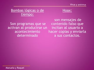 Bombas lógicas o de
tiempo:
Son programas que se
activan al producirse un
acontecimiento
determinado
Hoax:
son mensajes de
contenido falso que
incitan al usuario a
hacer copias y enviarla
a sus contactos.
Virus y antivirus
Manuela y Raquel
 