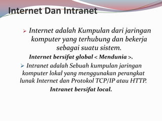 Internet Dan Intranet
      Internet adalah Kumpulan dari jaringan
        komputer yang terhubung dan bekerja
                sebagai suatu sistem.
       Internet bersifat global < Mendunia >.
   Intranet adalah Sebuah kumpulan jaringan
   komputer lokal yang menggunakan perangkat
  lunak Internet dan Protokol TCP/IP atau HTTP.
              Intranet bersifat local.
 