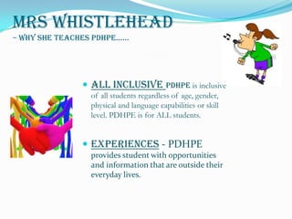 Mrs Whistlehead– Why she teaches PDHPE...... All Inclusive Pdhpe is inclusive of all students regardless of age, gender, physical and language capabilities or skill level. PDHPE is for ALL students. Experiences- PDHPE provides student with opportunities and information that are outside their everyday lives.  