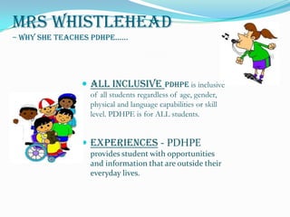 Mrs Whistlehead– Why she teaches PDHPE...... All Inclusive Pdhpe is inclusive of all students regardless of age, gender, physical and language capabilities or skill level. PDHPE is for ALL students. Experiences- PDHPE provides student with opportunities and information that are outside their everyday lives.  