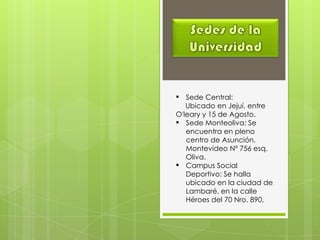  Sede Central:
Ubicado en Jejuí, entre
O'leary y 15 de Agosto.
 Sede Monteoliva: Se
encuentra en pleno
centro de Asunción,
Montevideo Nº 756 esq.
Oliva.
 Campus Social
Deportivo: Se halla
ubicado en la ciudad de
Lambaré, en la calle
Héroes del 70 Nro. 890.
 
