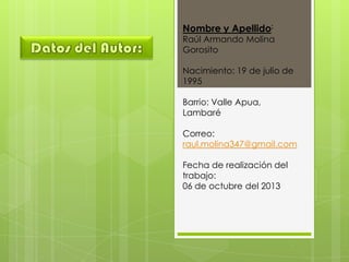 Nombre y Apellido:
Raúl Armando Molina
Gorosito
Nacimiento: 19 de julio de
1995
Barrio: Valle Apua,
Lambaré
Correo:
raul.molina347@gmail.com
Fecha de realización del
trabajo:
06 de octubre del 2013
 