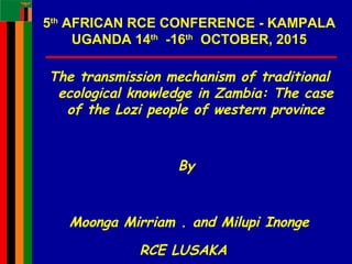 1
5th
AFRICAN RCE CONFERENCE - KAMPALA
UGANDA 14th
-16th
OCTOBER, 2015
The transmission mechanism of traditional
ecological knowledge in Zambia: The case
of the Lozi people of western province
By
Moonga Mirriam . and Milupi Inonge
RCE LUSAKA
 