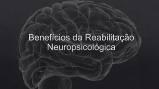 Benefícios da Reabilitação
Neuropsicológica
 