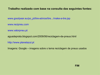 Trabalho realizado com base na consulta das seguintes fontes:


www.goodyear.eu/po_pt/tire-advice/tire.../make-a-tire.jsp

www.recipneu.com

www.valorpneu.pt

aguadeprata.blogspot.com/2009/06/reciclagem-de-pneus.html

http://www.planetazul.pt

Imagens: Google – imagens sobre o tema reciclagem de pneus usados




                                                            FIM
 