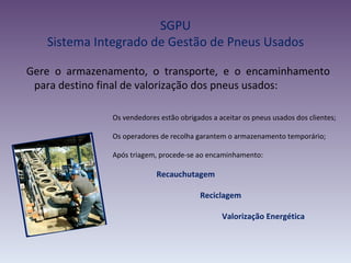 SGPU
   Sistema Integrado de Gestão de Pneus Usados

Gere o armazenamento, o transporte, e o encaminhamento
 para destino final de valorização dos pneus usados:

               Os vendedores estão obrigados a aceitar os pneus usados dos clientes;

               Os operadores de recolha garantem o armazenamento temporário;

               Após triagem, procede-se ao encaminhamento:

                            Recauchutagem

                                          Reciclagem

                                                Valorização Energética
 
