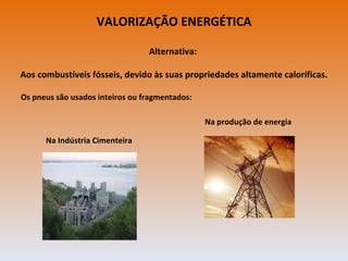 VALORIZAÇÃO ENERGÉTICA

                                 Alternativa:

Aos combustíveis fósseis, devido às suas propriedades altamente caloríficas.

Os pneus são usados inteiros ou fragmentados:

                                                Na produção de energia

      Na Indústria Cimenteira
 