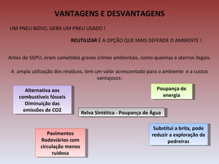 VANTAGENS E DESVANTAGENS
UM PNEU NOVO, GERA UM PNEU USADO !

                           REUTILIZAR É A OPÇÃO QUE MAIS DEFENDE O AMBIENTE !


Antes do SGPU, eram cometidos graves crimes ambientais, como queimas e aterros ilegais.

 A ampla utilização dos resíduos, tem um valor acrescentado para o ambiente e a custos
                                       vantajosos:

       Alternativa aos                                          Poupança de
    combustíveis fósseis                                          energia
       Diminuição das
      emissões de CO2           Relva Sintética - Poupança de Água

                                                               Substitui a brita, pode
                Pavimentos                                    reduzir a exploração de
             Rodoviários com                                         pedreiras
             circulação menos
                  ruidosa
 