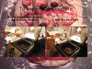 To prepare the mixture Put the yeast melt in water in the turbomix machine. Add the pig’s llard. 