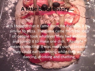 A little bit of history... It is thought that it came from the Romans, it is similar to pizza. The name came from the idea of  people took whatever they had at home and joined it to make one dish. “ Recapte “ means collecting. It was really useful because  they could eat something while they were dancing, drinking and chatting. 