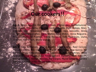 Our cookers!! 6th A:  Ignasi Aguirre, Omayma Arroun, Hamza Aziz, Pol Belzunces, Mar Bosch, Eva Cama, Eloi Cid, Jordi Cornellà, Dani Dobao, Marc Escobar, Júlia Fernández, Anna Fernández, Alex Gonzàlez, Anna Llobet, Nadine Lupiañez, Carla Mallol, Alba Motas, Anna Noguera, Pep Oliver, David Puertas, Estela Recuero, Toñi Rodríguez, Lluna Sánchez, Maria Sert, María Vilatge. 6th B : Sara Belzunces, Mireia Brujats, Adrià Bueno, Raül Cerezo, Hassane Chitta, Eric Clarà, Xavier Farré, Aina Felip, Mar García, Nil Gibert, Arnau González, Andrea Leprompt, Xènia Martínez, Aleix Noguera, Júlia Planas, Laia Roca, Gerard Rutllant, Alex Sabater, Blanca Sabater, Makan Sissoko, Pol Vargas, Núria Sánchez, Sandra Vargas, Humbert Villà, Ferran Vivo 