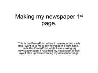 Making my newspaper 1 st  page. This is the PowerPoint where I have recorded each step I went to to make my newspaper’s front page. I made this PowerPoint while I was making my newspaper page. I have had my newspaper drawn layout plan up while creating my newspaper page. 
