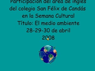Participación del área de inglés del colegio San Félix de Candás  en la Semana Cultural Título: El medio ambiente 28-29-30 de abril 2008 