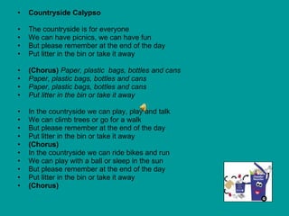 Countryside Calypso The countryside is for everyone We can have picnics, we can have fun But please remember at the end of the day Put litter in the bin or take it away (Chorus)  Paper, plastic  bags, bottles and cans Paper, plastic bags, bottles and cans Paper, plastic bags, bottles and cans Put litter in the bin or take it away In the countryside we can play, play and talk We can climb trees or go for a walk  But please remember at the end of the day Put litter in the bin or take it away (Chorus) In the countryside we can ride bikes and run We can play with a ball or sleep in the sun But please remember at the end of the day Put litter in the bin or take it away (Chorus) 