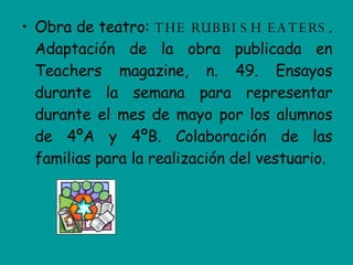 Obra de teatro:  THE RUBBISH EATERS . Adaptación de la obra publicada en Teachers magazine, n. 49. Ensayos durante la semana para representar durante el mes de mayo por los alumnos de 4ºA y 4ºB. Colaboración de las familias para la realización del vestuario. 