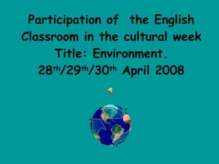 Participation of  the English Classroom in the cultural week Title: Environment. 28 th /29 th /30 th  April 2008 
