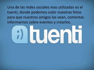 Una de las redes sociales mas utilizadas es el
tuenti, donde podemos subir nuestras fotos
para que nuestros amigos las vean, comentar,
informarnos sobre eventos y crearlos.
 
