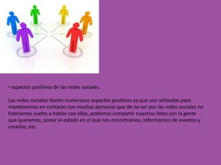 • aspectos positivos de las redes sociales.

Las redes sociales tienen numerosos aspectos positivos ya que son utilizadas para
mantenernos en contacto con muchas personas que de no ser por las redes sociales no
habríamos vuelto a hablar con ellas, podemos compartir nuestras fotos con la gente
que queremos, poner el estado en el que nos encontramos, informarnos de eventos y
crearlos, etc.
 