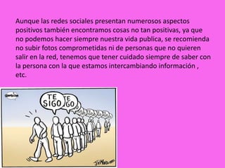 Aunque las redes sociales presentan numerosos aspectos
positivos también encontramos cosas no tan positivas, ya que
no podemos hacer siempre nuestra vida publica, se recomienda
no subir fotos comprometidas ni de personas que no quieren
salir en la red, tenemos que tener cuidado siempre de saber con
la persona con la que estamos intercambiando información ,
etc.
 