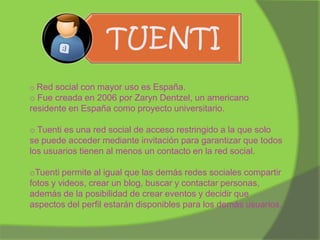 TUENTI
o Red social con mayor uso es España.

o Fue creada en 2006 por Zaryn Dentzel, un americano
residente en España como proyecto universitario.
o Tuenti es una red social de acceso restringido a la que solo
se puede acceder mediante invitación para garantizar que todos
los usuarios tienen al menos un contacto en la red social.
oTuenti permite al igual que las demás redes sociales compartir
fotos y videos, crear un blog, buscar y contactar personas,
además de la posibilidad de crear eventos y decidir que
aspectos del perfil estarán disponibles para los demás usuarios.

 