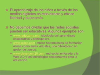 

El aprendizaje de los niños a través de los
medios digitales es más directo y ofrece
libertad y autonomía.



No debemos olvidar que las redes sociales
pueden ser educativas. Algunos ejemplos son:
 www.redpizarra.org: ideología del aprendizaje

colaborativo y participativo.
 www.sclipo.com: ofrece herramientas de formación
online como aulas virtuales, una biblioteca o un
gestor de cursos.
 www.classroom20.com: red social enfocada a la
Web 2.0 y las tecnologías colaborativas para la
educación.

 