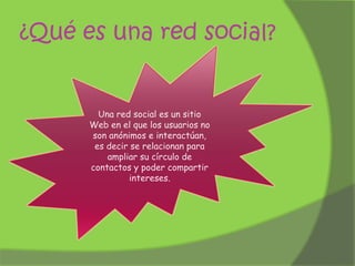 ¿Qué es una red social?

Una red social es un sitio
Web en el que los usuarios no
son anónimos e interactúan,
es decir se relacionan para
ampliar su círculo de
contactos y poder compartir
intereses.

 