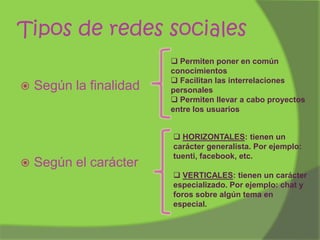 Tipos de redes sociales




Según la finalidad

Según el carácter

 Permiten poner en común
conocimientos
 Facilitan las interrelaciones
personales
 Permiten llevar a cabo proyectos
entre los usuarios

 HORIZONTALES: tienen un
carácter generalista. Por ejemplo:
tuenti, facebook, etc.
 VERTICALES: tienen un carácter
especializado. Por ejemplo: chat y
foros sobre algún tema en
especial.

 
