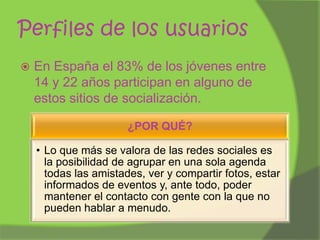 Perfiles de los usuarios


En España el 83% de los jóvenes entre
14 y 22 años participan en alguno de
estos sitios de socialización.
¿POR QUÉ?
• Lo que más se valora de las redes sociales es
la posibilidad de agrupar en una sola agenda
todas las amistades, ver y compartir fotos, estar
informados de eventos y, ante todo, poder
mantener el contacto con gente con la que no
pueden hablar a menudo.

 