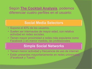 Según The Cocktail Analysis, podemos
diferenciar cuatro perfiles en el usuario:
Social Media Selectors
• Supone el 40% de los usuarios.
• Suelen ser internautas de mayor edad, con relativa
actividad en redes sociales.
• Tienen mayor proximidad a redes más populares como
Facebook y en menor medida, las profesionales.

Simple Social Networks
• Tienen menor actividad y frecuencia de uso de internet.
• Están presentes mayoritariamente en redes universales
(Facebook y Tuenti).

 