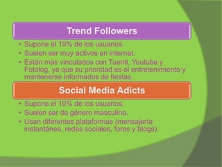 Trend Followers
• Supone el 19% de los usuarios.
• Suelen ser muy activos en internet.
• Están más vinculados con Tuenti, Youtube y
Fotolog, ya que su prioridad es el entretenimiento y
mantenerse informados de fiestas.

Social Media Adicts
• Supone el 10% de los usuarios.
• Suelen ser de género masculino.
• Usan diferentes plataformas (mensajería
instantánea, redes sociales, foros y blogs).

 